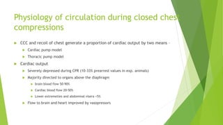 Physiology of circulation during closed chest
compressions
 CCC and recoil of chest generate a proportion of cardiac output by two means –
 Cardiac pump model
 Thoracic pump model
 Cardiac output
 Severely depressed during CPR (10-33% prearrest values in exp. animals)
 Majority directed to organs above the diaphragm
 brain blood flow 50-90%
 Cardiac blood flow 20-50%
 Lower extremeties and abdominal visera <5%
 Flow to brain and heart improved by vasopressors
 