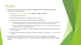 Studies
 Patient-centric blood pressure-targeted cardiopulmonary resuscitation improves
survival from cardiac arrest.
 Sutton et al. Am J Respir Crit Care Med. 2014 Dec 1;190(11):1255-62
 20 female 3-month-old swine
 After 7 minutes of asphyxia (ETT clamped), VF was induced
 randomly received 10 minutes period of CPR before defibrillation
 blood pressure-targeted care consisting of titration of compression depth to a systolic blood pressure of
100 mm Hg and vasopressors to a coronary perfusion pressure greater than 20 mm Hg (BP care)
 American Heart Association Guideline care consisting of depth of 51 mm with standard advanced cardiac
life support epinephrine dosing (Guideline care).
 The 24-hour survival was higher in the BP care group (8 of 10) compared with Guideline care (0
of 10); P = 0.001.
 Coronary perfusion pressure was higher in the BP care group (+8.5 mm Hg; vs 3.9-13.0 mm Hg;
P < 0.01)
 Blood pressure-targeted CPR improves 24-hour survival compared with optimal
American Heart Association care in a porcine model of asphyxia-associated VF cardiac
arrest.
 