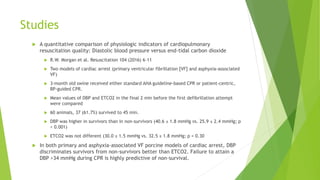 Studies
 A quantitative comparison of physiologic indicators of cardiopulmonary
resuscitation quality: Diastolic blood pressure versus end-tidal carbon dioxide
 R.W. Morgan et al. Resuscitation 104 (2016) 6–11
 Two models of cardiac arrest (primary ventricular fibrillation [VF] and asphyxia-associated
VF)
 3-month old swine received either standard AHA guideline-based CPR or patient-centric,
BP-guided CPR.
 Mean values of DBP and ETCO2 in the final 2 min before the first defibrillation attempt
were compared
 60 animals, 37 (61.7%) survived to 45 min.
 DBP was higher in survivors than in non-survivors (40.6 ± 1.8 mmHg vs. 25.9 ± 2.4 mmHg; p
< 0.001)
 ETCO2 was not different (30.0 ± 1.5 mmHg vs. 32.5 ± 1.8 mmHg; p = 0.30
 In both primary and asphyxia-associated VF porcine models of cardiac arrest, DBP
discriminates survivors from non-survivors better than ETCO2. Failure to attain a
DBP >34 mmHg during CPR is highly predictive of non-survival.
 