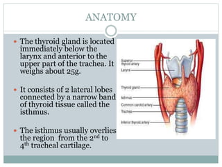 ANATOMY
 The thyroid gland is located
immediately below the
larynx and anterior to the
upper part of the trachea. It
weig...
