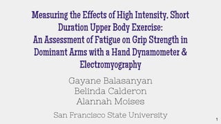 Measuring the Effects of High Intensity, Short
Duration Upper Body Exercise:
An Assessment of Fatigue on Grip Strength in
Dominant Arms with a Hand Dynamometer &
Electromyography
Gayane Balasanyan
Belinda Calderon
Alannah Moises
San Francisco State University 1
 