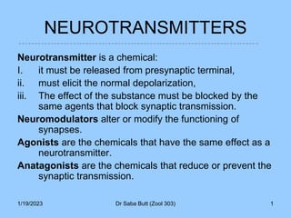 1/19/2023 Dr Saba Butt (Zool 303) 1
NEUROTRANSMITTERS
Neurotransmitter is a chemical:
I. it must be released from presynaptic terminal,
ii. must elicit the normal depolarization,
iii. The effect of the substance must be blocked by the
same agents that block synaptic transmission.
Neuromodulators alter or modify the functioning of
synapses.
Agonists are the chemicals that have the same effect as a
neurotransmitter.
Anatagonists are the chemicals that reduce or prevent the
synaptic transmission.
 