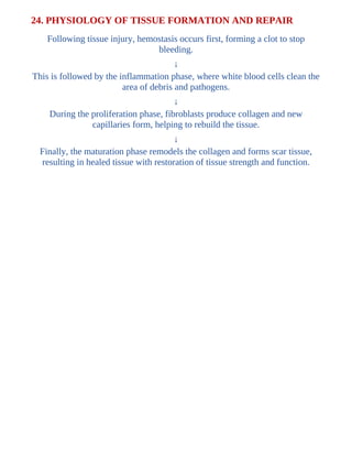 24. PHYSIOLOGY OF TISSUE FORMATION AND REPAIR
Following tissue injury, hemostasis occurs first, forming a clot to stop
bleeding.
↓
This is followed by the inflammation phase, where white blood cells clean the
area of debris and pathogens.
↓
During the proliferation phase, fibroblasts produce collagen and new
capillaries form, helping to rebuild the tissue.
↓
Finally, the maturation phase remodels the collagen and forms scar tissue,
resulting in healed tissue with restoration of tissue strength and function.
 