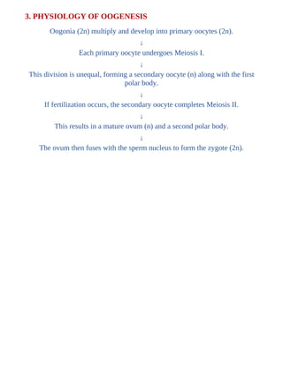 3. PHYSIOLOGY OF OOGENESIS
Oogonia (2n) multiply and develop into primary oocytes (2n).
↓
Each primary oocyte undergoes Meiosis I.
↓
This division is unequal, forming a secondary oocyte (n) along with the first
polar body.
↓
If fertilization occurs, the secondary oocyte completes Meiosis II.
↓
This results in a mature ovum (n) and a second polar body.
↓
The ovum then fuses with the sperm nucleus to form the zygote (2n).
 
