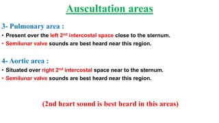 3- Pulmonary area :
• Present over the left 2nd intercostal space close to the sternum.
• Semilunar valve sounds are best heard near this region.
4- Aortic area :
• Situated over right 2nd intercostal space near to the sternum.
• Semilunar valve sounds are best heard near this region.
(2nd heart sound is best heard in this areas)
Auscultation areas
 