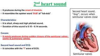 2nd heart sound
• It produces during the onset of diastole.
• It resembles the spoken word ‘DUB’ of "lub-dub"
Characteristics:
• It is short, sharp and high pitched sound.
• Duration of this sound is 0.10 – 0.14 seconds.
Causes:
• It mainly produces during sudden closure of the semilunar valves :
(aortic & pulmonary valves).
Second heart sound and ECG:
• It coincides with the ‘T’ wave of ECG.
 