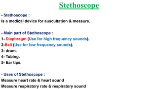 Stethoscope
- Stethoscope :
Is a medical device for auscultation & measure.
- Main part of Stethoscope :
1- Diaphragm (Use for high frequency sounds).
2-Bell (Use for low frequency sounds).
3- drum.
4- Tubing.
5- Ear tips.
- Uses of Stethoscope :
Measure heart rate & heart sound
Measure respiratory rate & respiratory sound
 