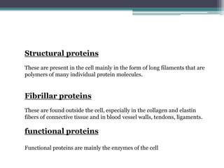 Structural proteins
These are present in the cell mainly in the form of long filaments that are
polymers of many individual protein molecules.
Fibrillar proteins
These are found outside the cell, especially in the collagen and elastin
fibers of connective tissue and in blood vessel walls, tendons, ligaments.
functional proteins
Functional proteins are mainly the enzymes of the cell
 