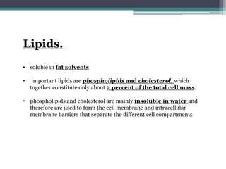 Lipids.
• soluble in fat solvents
• important lipids are phospholipids and cholesterol, which
together constitute only about 2 percent of the total cell mass.
• phospholipids and cholesterol are mainly insoluble in water and
therefore are used to form the cell membrane and intracellular
membrane barriers that separate the different cell compartments
 