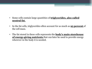 • Some cells contain large quantities of triglycerides, also called
neutral fat.
• In the fat cells, triglycerides often account for as much as 95 percent of
the cell mass.
• The fat stored in these cells represents the body’s main storehouse
of energy-giving nutrients that can later be used to provide energy
wherever in the body it is needed.
 