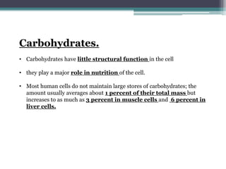 Carbohydrates.
• Carbohydrates have little structural function in the cell
• they play a major role in nutrition of the cell.
• Most human cells do not maintain large stores of carbohydrates; the
amount usually averages about 1 percent of their total mass but
increases to as much as 3 percent in muscle cells and 6 percent in
liver cells.
 