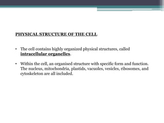 PHYSICAL STRUCTURE OF THE CELL
• The cell contains highly organized physical structures, called
intracellular organelles.
• Within the cell, an organised structure with specific form and function.
The nucleus, mitochondria, plastids, vacuoles, vesicles, ribosomes, and
cytoskeleton are all included.
 