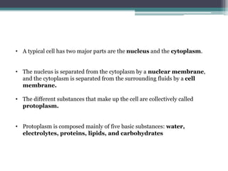 • A typical cell has two major parts are the nucleus and the cytoplasm.
• The nucleus is separated from the cytoplasm by a nuclear membrane,
and the cytoplasm is separated from the surrounding fluids by a cell
membrane.
• The different substances that make up the cell are collectively called
protoplasm.
• Protoplasm is composed mainly of five basic substances: water,
electrolytes, proteins, lipids, and carbohydrates
 