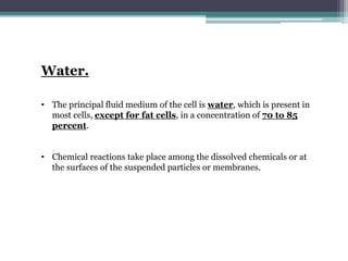 Water.
• The principal fluid medium of the cell is water, which is present in
most cells, except for fat cells, in a concentration of 70 to 85
percent.
• Chemical reactions take place among the dissolved chemicals or at
the surfaces of the suspended particles or membranes.
 