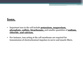 Ions.
• Important ions in the cell include potassium, magnesium,
phosphate, sulfate, bicarbonate, and smaller quantities of sodium,
chloride, and calcium.
• For instance, ions acting at the cell membrane are required for
transmission of electrochemical impulses in nerve and muscle fibers.
 