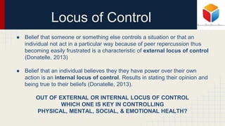 Locus of Control
● Belief that someone or something else controls a situation or that an
individual not act in a particular way because of peer repercussion thus
becoming easily frustrated is a characteristic of external locus of control
(Donatelle, 2013)
● Belief that an individual believes they they have power over their own
action is an internal locus of control. Results in stating their opinion and
being true to their beliefs (Donatelle, 2013).
OUT OF EXTERNAL OR INTERNAL LOCUS OF CONTROL
WHICH ONE IS KEY IN CONTROLLING
PHYSICAL, MENTAL, SOCIAL, & EMOTIONAL HEALTH?
 