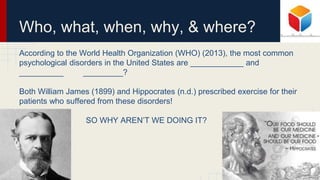 Who, what, when, why, & where?
According to the World Health Organization (WHO) (2013), the most common
psychological disorders in the United States are ____________ and
__________ _________?
Both William James (1899) and Hippocrates (n.d.) prescribed exercise for their
patients who suffered from these disorders!
SO WHY AREN’T WE DOING IT?
 