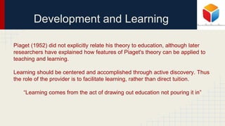 Development and Learning
Piaget (1952) did not explicitly relate his theory to education, although later
researchers have explained how features of Piaget's theory can be applied to
teaching and learning.
Learning should be centered and accomplished through active discovery. Thus
the role of the provider is to facilitate learning, rather than direct tuition.
“Learning comes from the act of drawing out education not pouring it in”
 