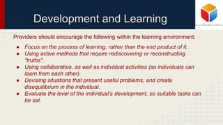 Development and Learning
Providers should encourage the following within the learning environment:
● Focus on the process of learning, rather than the end product of it.
● Using active methods that require rediscovering or reconstructing
"truths".
● Using collaborative, as well as individual activities (so individuals can
learn from each other).
● Devising situations that present useful problems, and create
disequilibrium in the individual.
● Evaluate the level of the individual’s development, so suitable tasks can
be set.
 