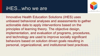 iHES...who we are
Innovative Health Education Solutions (iHES) uses
unbiased behavioral analyses and assessments to gather
actionable data to apply interventions based on the
principles of learning theory. The objective design,
implementation, and evaluation of programs, procedures,
and technology are used to improve socially significant
behaviors based on solution driven goals resulting in
personal, organizational, and institutional best practices.
 