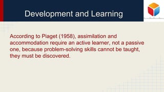 Development and Learning
According to Piaget (1958), assimilation and
accommodation require an active learner, not a passive
one, because problem-solving skills cannot be taught,
they must be discovered.
 