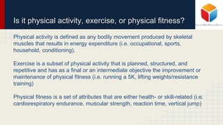 Is it physical activity, exercise, or physical fitness?
Physical activity is defined as any bodily movement produced by skeletal
muscles that results in energy expenditure (i.e. occupational, sports,
household, conditioning).
Exercise is a subset of physical activity that is planned, structured, and
repetitive and has as a final or an intermediate objective the improvement or
maintenance of physical fitness (i.e. running a 5K, lifting weights/resistance
training)
Physical fitness is a set of attributes that are either health- or skill-related (i.e.
cardiorespiratory endurance, muscular strength, reaction time, vertical jump)
 