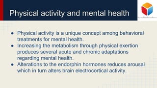Physical activity and mental health
● Physical activity is a unique concept among behavioral
treatments for mental health.
● Increasing the metabolism through physical exertion
produces several acute and chronic adaptations
regarding mental health.
● Alterations to the endorphin hormones reduces arousal
which in turn alters brain electrocortical activity.
 