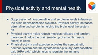 Physical activity and mental health
● Suppression of noradrenaline and serotonin levels influences
the brain benzodiazepine systems. Physical activity increases
adrenaline and serotonin helping the brain level the system
off.
● Physical activity helps reduce muscles reflexes and tension;
therefore, it helps the brain (made up of smooth muscle
fibers) to relax.
● Physical activity and exercise activates the sympathetic
nervous system and the hypothalamic-pituitary-adrenocortical
axis (HPA axis) which helps to regulate the immune
 