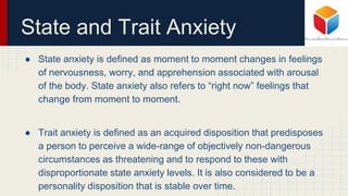 State and Trait Anxiety
● State anxiety is defined as moment to moment changes in feelings
of nervousness, worry, and apprehension associated with arousal
of the body. State anxiety also refers to “right now” feelings that
change from moment to moment.
● Trait anxiety is defined as an acquired disposition that predisposes
a person to perceive a wide-range of objectively non-dangerous
circumstances as threatening and to respond to these with
disproportionate state anxiety levels. It is also considered to be a
personality disposition that is stable over time.
 