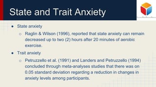 State and Trait Anxiety
● State anxiety
o Raglin & Wilson (1996), reported that state anxiety can remain
decreased up to two (2) hours after 20 minutes of aerobic
exercise.
● Trait anxiety
o Petruzzello et al. (1991) and Landers and Petruzzello (1994)
concluded through meta-analyses studies that there was on
0.05 standard deviation regarding a reduction in changes in
anxiety levels among participants.
 
