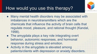 How would you use this therapy?
● Many mental health disorders may be associated with
imbalances in neurotransmitters which are the
chemicals that influence the activity of brain cells that
regulate mood, pleasure, and rational thought (Kandal,
1998).
● The amygdala plays a key role integrating overt
behavior, autonomic responses, and hormonal
response during stress and emotion.
● Activity in the amygdala is elevated among
patients/clients with depression or anxiety disorders.
 
