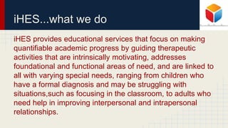 iHES...what we do
iHES provides educational services that focus on making
quantifiable academic progress by guiding therapeutic
activities that are intrinsically motivating, addresses
foundational and functional areas of need, and are linked to
all with varying special needs, ranging from children who
have a formal diagnosis and may be struggling with
situations,such as focusing in the classroom, to adults who
need help in improving interpersonal and intrapersonal
relationships.
 