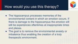 How would you use this therapy?
● The hippocampus processes memories of the
environmental content in which an emotion occurs. If
there is damage to the hippocampus the emotion will
still be experiences oftentimes at inappropriate times
and places.
● The goal is to remove the environmental anxiety or
imbalance thus enabling the creation of a truly
therapeutic environment.
 