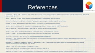 References
Caspersen, C. J., Powell, K. E., & Christenson, G. M. (1985). Physical activity, exercise, and physical fitness: definitions and distinctions for health-related research. Public Health
Reports, 100(2), 126–131.
Deci, E. L., & Ryan, R. M. (1985). Intrinsic motivation and self-determination in human behavior. New York: Plenum
Dishman, R.K., Washburn, R.A., & Heath, G.W. (2012). Physical activity epidemiology (2nd ed.). Champaign, IL: Human Kinetics.
Donatelle, R.J. (2013). Health: the basics-green edition (2nd ed.). San Francisco, CA: Pearson Benjamin Cummings.
Garrett, B. (2011). Brain & behavior: An introduction to biological psychology (3rd ed.). Thousand Oaks, CA: SAGE Publications, Inc.
Insel, P.M., & Roth, W.T. (2010). Core concepts in health (11th ed.). New York, NY: McGraw-Hill Companies.
James, W. (1899). Talks to teachers on psychology: And to students on some of the life’s ideals. New York: Holt.
Kandal, E.R. (1998). A new intellectual framework for psychiatry. American Journal of Psychiatry, 155(4): 457-469.
McLeod, S. A. (2009). Jean Piaget. Retrieved from http://www.simplypsychology.org/piaget.html.
Petruzzello, S.J., and Landers, D.M. (1994). State anxiety reduction and exercise: Does hemispheric activation reflect such changes? Medicine and Science in Sports and
Exercise, 26(8): 1028-1035.
Petruzzello, S.J., Landers, D.M., Hatfield, B.D., Kubitz, K.A., and Salazar, W. (1991). A meta-analysis on the anxiety reducing the effects of acute and chronic exercise:
Outcomes and mechanisms. Sports Medicine, 11(3): 143-182.
Piaget, J., & Cook, M. T. (1952). The origins of intelligence in children.
Piaget, J. (1958). The growth of logical thinking from childhood to adolescence. AMC, 10, 12.
Raglin, J.S., and Wilson, M. (1996). State anxiety following 20 minutes of bicycle ergometer exercise at selected intensities. International Journal of Sports Medicine 17:467-471.
 