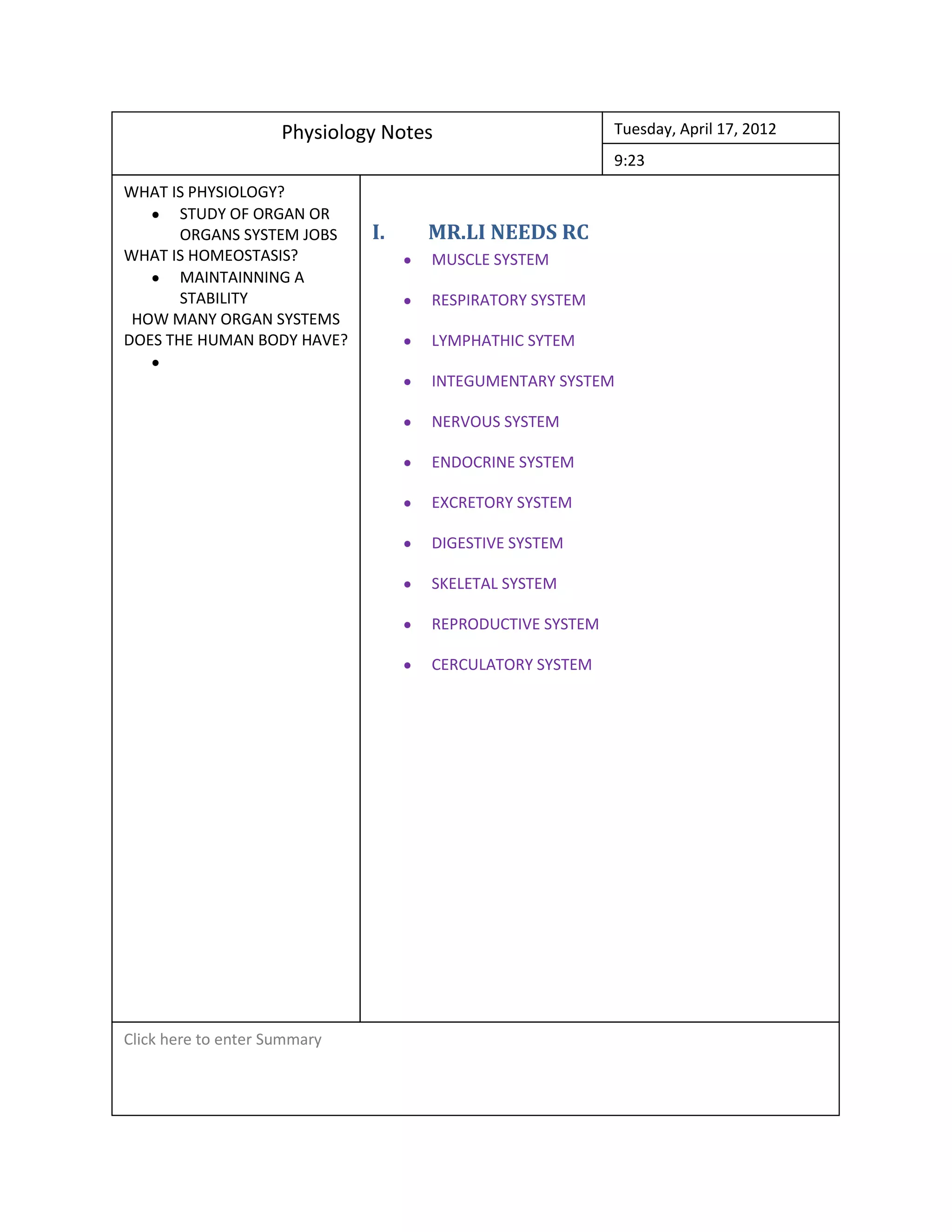 Physiology Notes Tuesday, April 17, 2012
9:23
WHAT IS PHYSIOLOGY?
fo
STUDY OF ORGAN OR
ORGANS SYSTEM JOBS I. MR.LI NEEDS RC
WHAT IS HOMEOSTASIS? MUSCLE SYSTEM
MAINTAINNING A
STABILITY RESPIRATORY SYSTEM
HOW MANY ORGAN SYSTEMS
DOES THE HUMAN BODY HAVE? LYMPHATHIC SYTEM
INTEGUMENTARY SYSTEM
NERVOUS SYSTEM
ENDOCRINE SYSTEM
EXCRETORY SYSTEM
DIGESTIVE SYSTEM
SKELETAL SYSTEM
REPRODUCTIVE SYSTEM
CERCULATORY SYSTEM
Click here to enter Summary