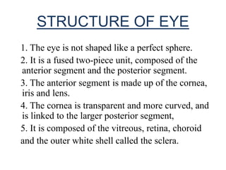 STRUCTURE OF EYE
1. The eye is not shaped like a perfect sphere.
2. It is a fused two-piece unit, composed of the
anterior segment and the posterior segment.
3. The anterior segment is made up of the cornea,
iris and lens.
4. The cornea is transparent and more curved, and
is linked to the larger posterior segment,
5. It is composed of the vitreous, retina, choroid
and the outer white shell called the sclera.
 