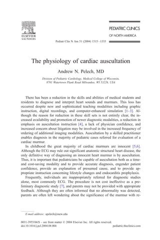 Pediatr Clin N Am 51 (2004) 1515 – 1535




        The physiology of cardiac auscultation
                              Andrew N. Pelech, MD
                 Division of Pediatric Cardiology, Medical College of Wisconsin,
                    8701 Watertown Plank Road Milwaukee, WI 53226, USA




   There has been a reduction in the skills and abilities of medical students and
residents to diagnose and interpret heart sounds and murmurs. This loss has
occurred despite new and sophisticated teaching modalities including graphic
instruction, digital recordings, and computer-enhanced simulation [1–3]. Al-
though the reason for reduction in these skill sets is not entirely clear, the in-
creased availability and promotion of newer diagnostic modalities, a reduction in
emphasis on auscultation instruction [4], a lack of physician confidence, and
increased concern about litigation may be involved in the increased frequency of
ordering of additional imaging modalities. Auscultation by a skilled practitioner
enables diagnosis in the majority of pediatric cases referred for evaluation of a
cardiac murmur.
   In childhood the great majority of cardiac murmurs are innocent [5,6].
Although the ECG may rule out significant anatomic structural heart disease, the
only definitive way of diagnosing an innocent heart murmur is by auscultation.
Thus, it is important that pediatricians be capable of auscultation both as a time-
and cost-saving modality and to provide accurate diagnosis, engender patient
confidence, provide an explanation of presumed cause, and to provide ap-
propriate instruction concerning lifestyle changes and endocarditis prophylaxis.
   Frequently, individuals are inappropriately referred for diagnostic studies
alone, most commonly ECG. The procedure is not cost ineffective as a pre-
liminary diagnostic study [7], and parents may not be provided with appropriate
feedback. Although they are often informed that no abnormality was detected,
parents are often left wondering about the significance of the murmur with re-




   E-mail address: apelech@mew.edu

0031-3955/04/$ – see front matter D 2004 Elsevier Inc. All rights reserved.
doi:10.1016/j.pcl.2004.08.004                                               pediatric.theclinics.com
 