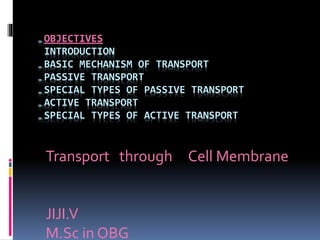 „OBJECTIVES
INTRODUCTION
„BASIC MECHANISM OF TRANSPORT
„PASSIVE TRANSPORT
„SPECIAL TYPES OF PASSIVE TRANSPORT
„ACTIVE TRANSPORT
„SPECIAL TYPES OF ACTIVE TRANSPORT
Transport through Cell Membrane
JIJI.V
M.Sc in OBG
 