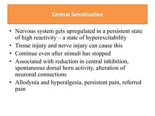 Central Sensitization
• Nervous system gets upregulated in a persistent state
of high reactivity – a state of hyperexcitability
• Tissue injury and nerve injury can cause this
• Continue even after stimuli has stopped
• Associated with reduction in central inhibition,
spontaneous dorsal horn activity, alteration of
neuronal connections
• Allodynia and hyperalgesia, persistent pain, referred
pain
 