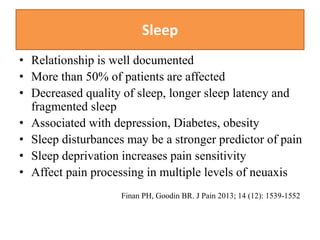 Sleep
• Relationship is well documented
• More than 50% of patients are affected
• Decreased quality of sleep, longer sleep latency and
fragmented sleep
• Associated with depression, Diabetes, obesity
• Sleep disturbances may be a stronger predictor of pain
• Sleep deprivation increases pain sensitivity
• Affect pain processing in multiple levels of neuaxis
Finan PH, Goodin BR. J Pain 2013; 14 (12): 1539-1552
 