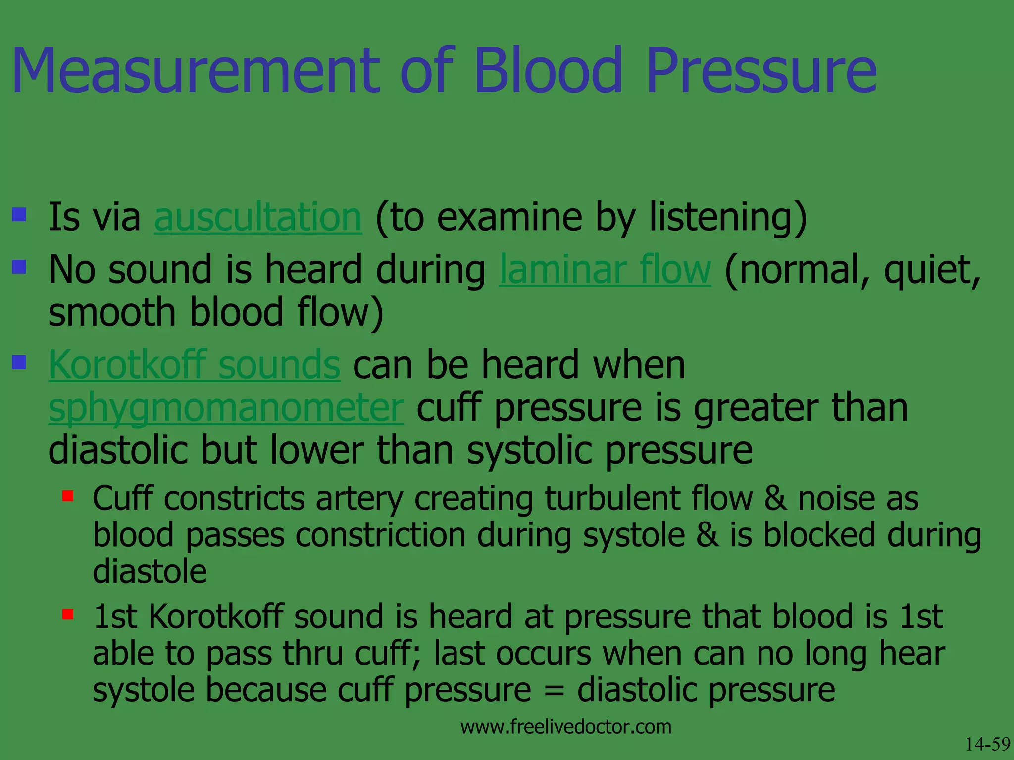 Measurement of Blood Pressure Is via  auscultation  (to examine by listening) No sound is heard during  laminar flow  (normal, quiet, smooth blood flow) Korotkoff sounds  can be heard when  sphygmomanometer  cuff pressure is greater than diastolic but lower than systolic pressure Cuff constricts artery creating turbulent flow & noise as blood passes constriction during systole & is blocked during diastole 1st Korotkoff sound is heard at pressure that blood is 1st able to pass thru cuff; last occurs when can no long hear systole because cuff pressure = diastolic pressure 14-59 www.freelivedoctor.com 
