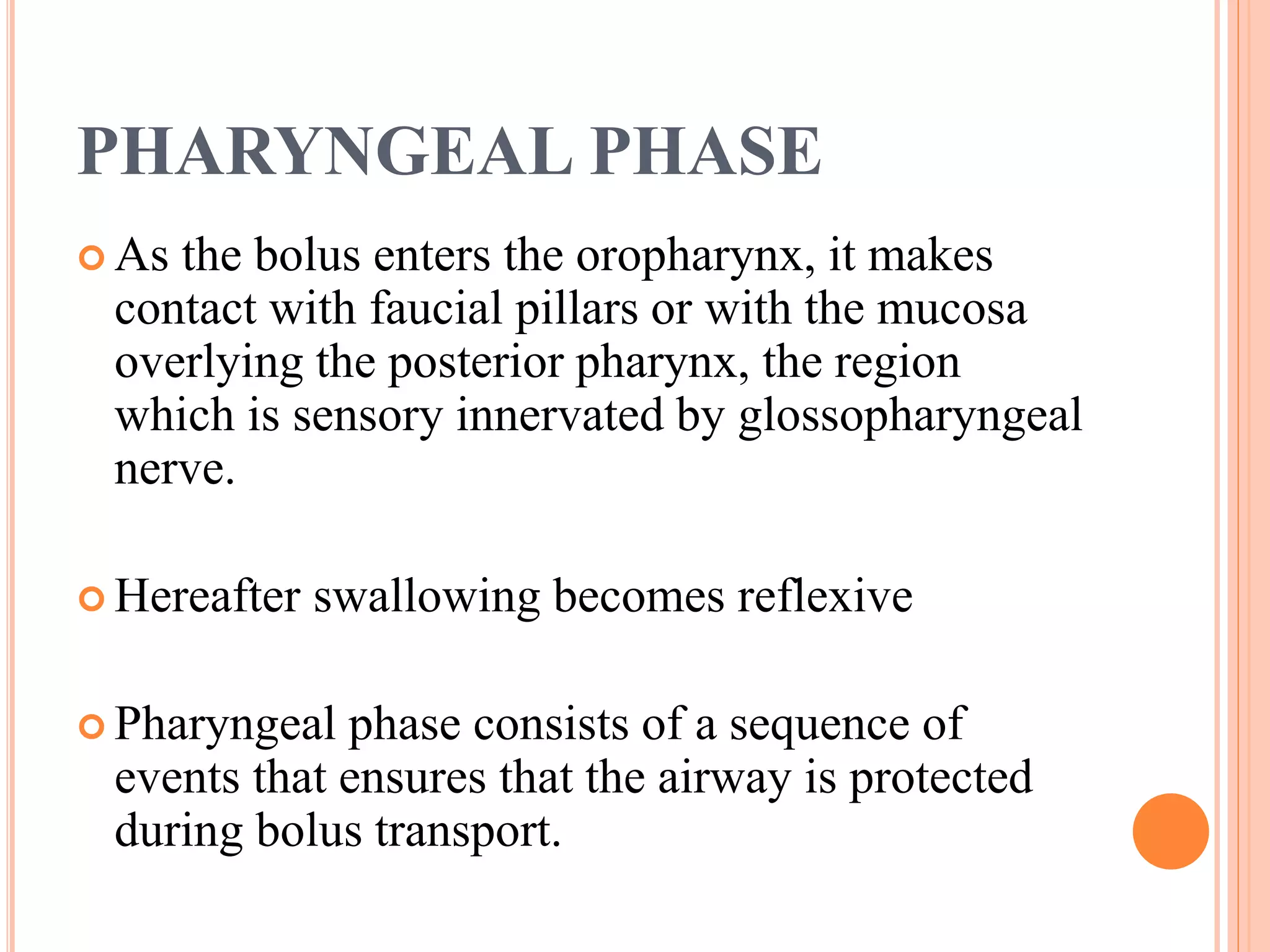 PHARYNGEAL PHASE
 As the bolus enters the oropharynx, it makes
contact with faucial pillars or with the mucosa
overlying the posterior pharynx, the region
which is sensory innervated by glossopharyngeal
nerve.
 Hereafter swallowing becomes reflexive
 Pharyngeal phase consists of a sequence of
events that ensures that the airway is protected
during bolus transport.
 