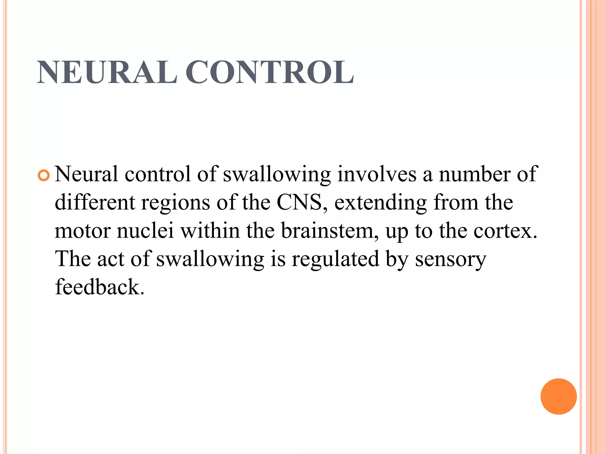 NEURAL CONTROL
 Neural control of swallowing involves a number of
different regions of the CNS, extending from the
motor nuclei within the brainstem, up to the cortex.
The act of swallowing is regulated by sensory
feedback.
 