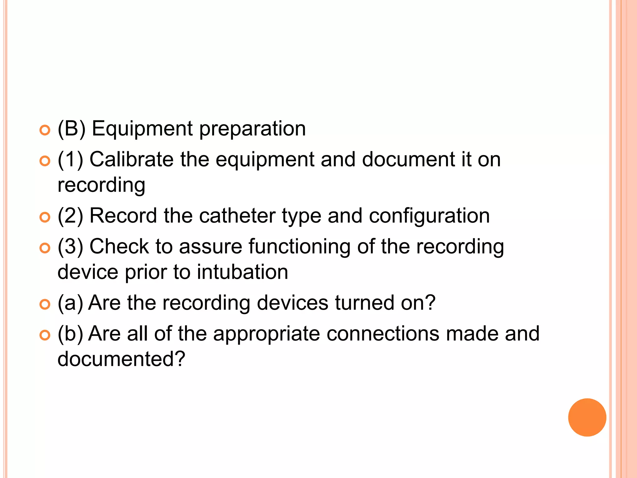  (B) Equipment preparation
 (1) Calibrate the equipment and document it on
recording
 (2) Record the catheter type and configuration
 (3) Check to assure functioning of the recording
device prior to intubation
 (a) Are the recording devices turned on?
 (b) Are all of the appropriate connections made and
documented?
 