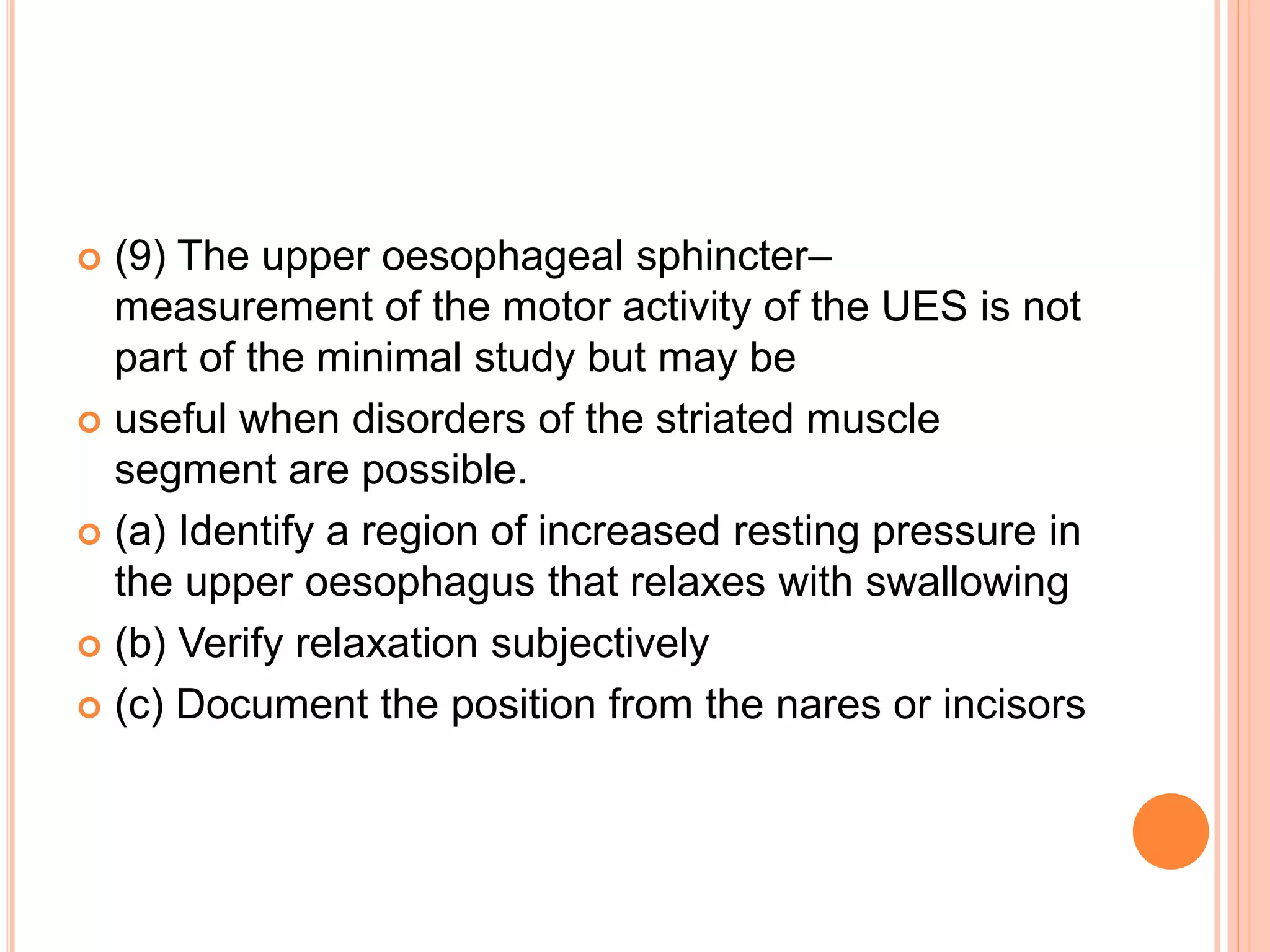  (9) The upper oesophageal sphincter–
measurement of the motor activity of the UES is not
part of the minimal study but may be
 useful when disorders of the striated muscle
segment are possible.
 (a) Identify a region of increased resting pressure in
the upper oesophagus that relaxes with swallowing
 (b) Verify relaxation subjectively
 (c) Document the position from the nares or incisors
 