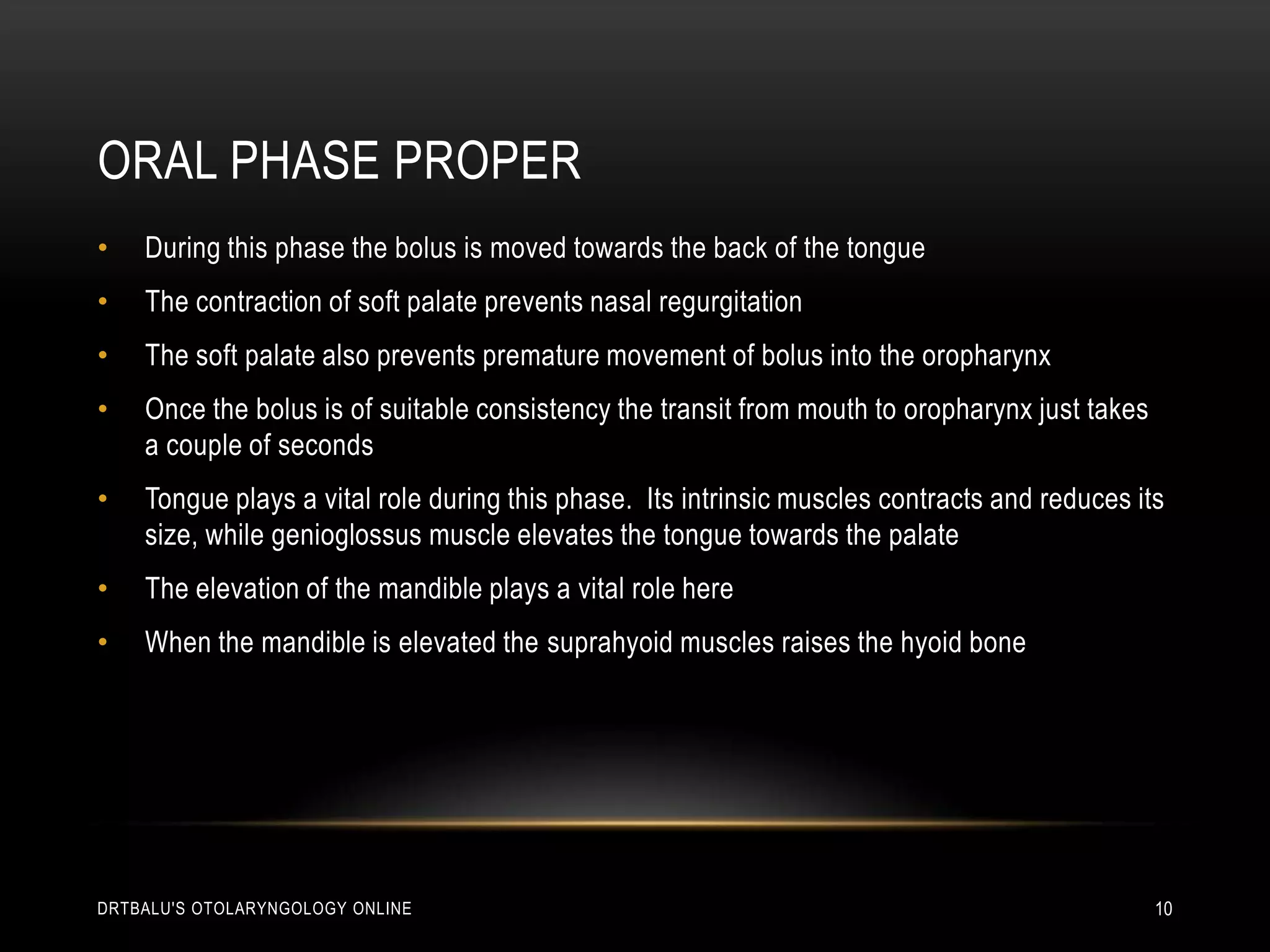 Oral phase properDuring this phase the bolus is moved towards the back of the tongueThe contraction of soft palate prevents nasal regurgitationThe soft palate also prevents premature movement of bolus into the oropharynxOnce the bolus is of suitable consistency the transit from mouth to oropharynx just takes a couple of secondsTongue plays a vital role during this phase.  Its intrinsic muscles contracts and reduces its size, while genioglossus muscle elevates the tongue towards the palateThe elevation of the mandible plays a vital role hereWhen the mandible is elevated the suprahyoid muscles raises the hyoid bonedrtbalu's otolaryngology online10