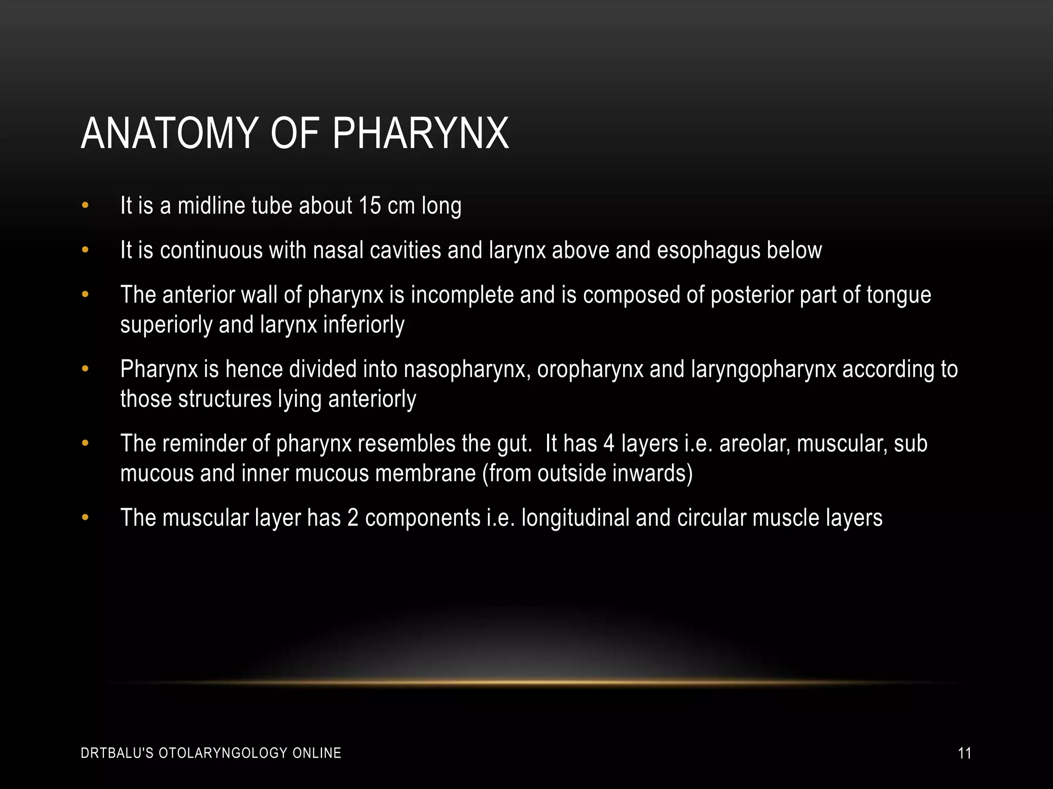Anatomy of pharynxIt is a midline tube about 15 cm longIt is continuous with nasal cavities and larynx above and esophagus belowThe anterior wall of pharynx is incomplete and is composed of posterior part of tongue superiorly and larynx inferiorlyPharynx is hence divided into nasopharynx, oropharynx and laryngopharynx according to those structures lying anteriorlyThe reminder of pharynx resembles the gut.  It has 4 layers i.e. areolar, muscular, sub mucous and inner mucous membrane (from outside inwards)The muscular layer has 2 components i.e. longitudinal and circular muscle layersdrtbalu's otolaryngology online11