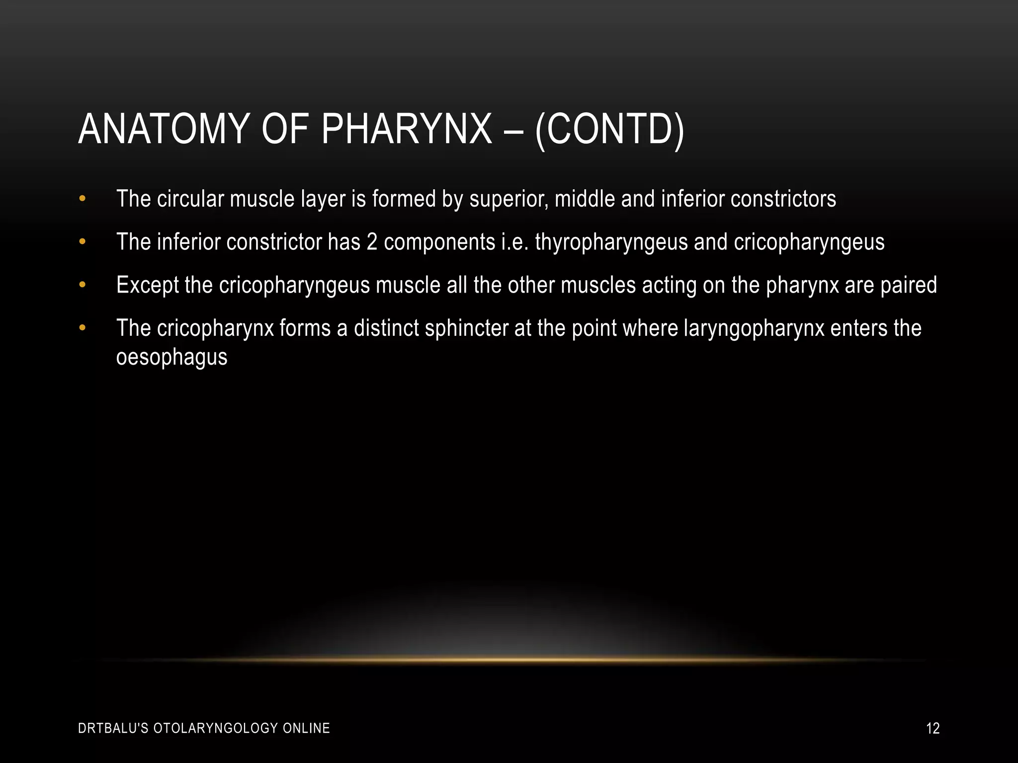 Anatomy of pharynx – (contd)The circular muscle layer is formed by superior, middle and inferior constrictorsThe inferior constrictor has 2 components i.e. thyropharyngeus and cricopharyngeusExcept the cricopharyngeus muscle all the other muscles acting on the pharynx are pairedThe cricopharynx forms a distinct sphincter at the point where laryngopharynx enters the oesophagusdrtbalu's otolaryngology online12