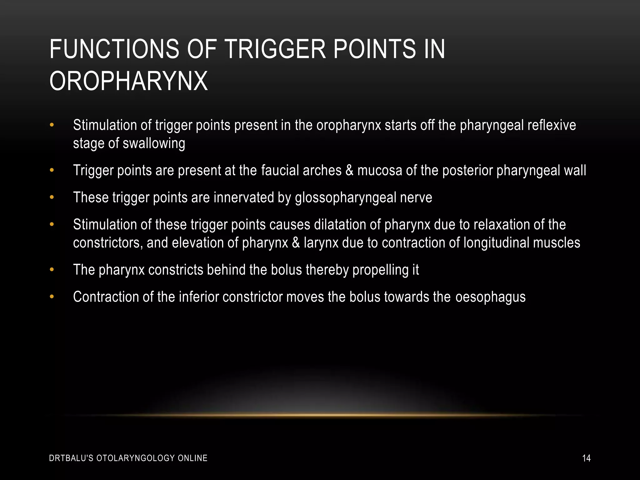 Functions of trigger points in oropharynxStimulation of trigger points present in the oropharynx starts off the pharyngeal reflexive stage of swallowingTrigger points are present at the faucial arches & mucosa of the posterior pharyngeal wallThese trigger points are innervated by glossopharyngeal nerveStimulation of these trigger points causes dilatation of pharynx due to relaxation of the constrictors, and elevation of pharynx & larynx due to contraction of longitudinal musclesThe pharynx constricts behind the bolus thereby propelling itContraction of the inferior constrictor moves the bolus towards the oesophagusdrtbalu's otolaryngology online14