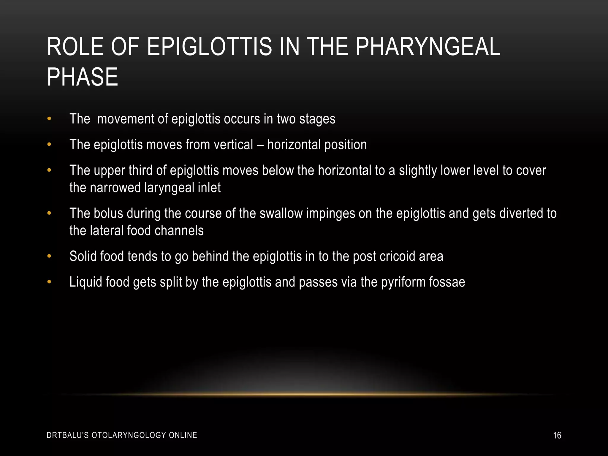 Role of epiglottis in the pharyngeal phaseThe  movement of epiglottis occurs in two stagesThe epiglottis moves from vertical – horizontal positionThe upper third of epiglottis moves below the horizontal to a slightly lower level to cover the narrowed laryngeal inletThe bolus during the course of the swallow impinges on the epiglottis and gets diverted to the lateral food channelsSolid food tends to go behind the epiglottis in to the post cricoid areaLiquid food gets split by the epiglottis and passes via the pyriform fossaedrtbalu's otolaryngology online16